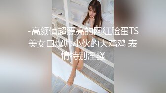 -高颜值超漂亮的网红脸蛋TS美女口爆帅小伙的大鸡鸡 表情特别淫骚