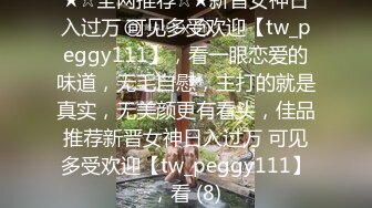 ★☆全网推荐☆★新晋女神日入过万 可见多受欢迎【tw_peggy111】，看一眼恋爱的味道，无毛自慰，主打的就是真实，无美颜更有看头，佳品推荐新晋女神日入过万 可见多受欢迎【tw_peggy111】，看 (8)