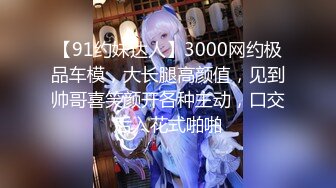 【91约妹达人】3000网约极品车模，大长腿高颜值，见到帅哥喜笑颜开各种主动，口交后入花式啪啪