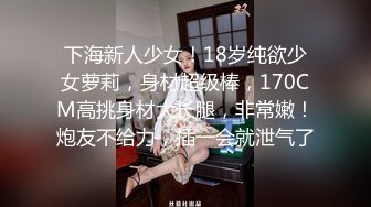 下海新人少女！18岁纯欲少女萝莉，身材超级棒，170CM高挑身材大长腿，非常嫩！炮友不给力，插一会就泄气了