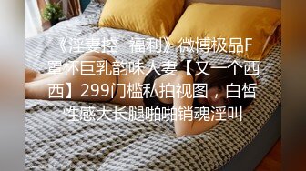 《淫妻控✿福利》微博极品F罩杯巨乳韵味人妻【又一个西西】299门槛私拍视图，白皙性感大长腿啪啪销魂淫叫