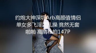 约炮大神深圳Arb高颜值情侣单女多飞淫荡乱操 竟然无套啪啪 高清私拍147P