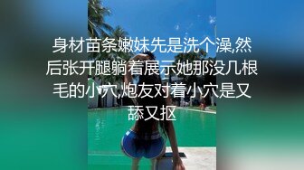 身材苗条嫩妹先是洗个澡,然后张开腿躺着展示她那没几根毛的小穴,炮友对着小穴是又舔又抠