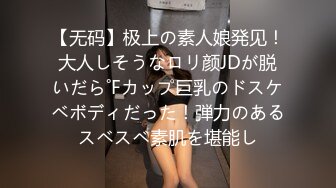 【无码】极上の素人娘発见！大人しそうなロリ颜JDが脱いだら˚Fカップ巨乳のドスケベボディだった！弾力のあるスベスベ素肌を堪能し