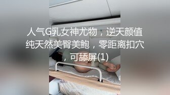 人气G乳女神尤物，逆天颜值纯天然美臀美鲍，零距离扣穴，可舔屏(1)