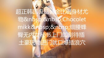 超正韩国极品黄金比例身材尤物&nbsp;&nbsp;Chocoletmikk&nbsp;&nbsp;细腰蜂臀无内女秘书上门即刻待插 土豪玩物进门就口爆插浪穴