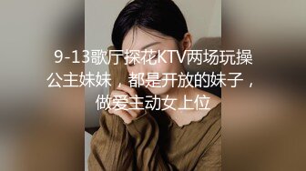 9-13歌厅探花KTV两场玩操公主妹妹，都是开放的妹子，做爱主动女上位