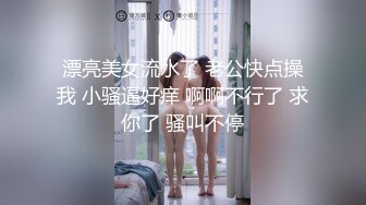 漂亮美女流水了 老公快点操我 小骚逼好痒 啊啊不行了 求你了 骚叫不停