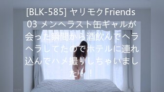 [BLK-585] ヤリモクFriends 03 メンヘラスト缶ギャルが会った瞬間から酒飲んでヘラヘラしてたのでホテルに連れ込んでハメ撮りしちゃいました！！