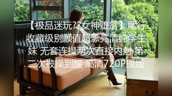 【极品迷玩??女神堕落】尾行收藏级别颜值超漂亮清纯学生妹 无套连操两次直接内射 第二次被操到醒 高清720P原版