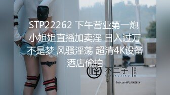 STP22262 下午营业第一炮 小姐姐直播加卖淫 日入过万不是梦 风骚淫荡 超清4K设备酒店偷拍