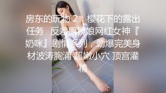 房东的玩物 2：樱花下的露出任务✿反差眼镜娘网红女神『奶咪』剧情系列，劲爆完美身材波涛胸涌 超嫩小穴 顶宫灌精