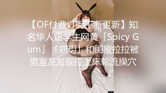 【OF付费订阅不断更新】知名华人留学生网黄「Spicy Gum」「刘玥」和闺蜜拉拉被男室友发现拉上床轮流操穴