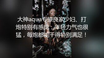 大神aqua专撩良家少妇、打炮特别有感觉，年轻力气也很猛，每炮都能干得特别满足！