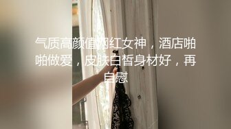 气质高颜值网红女神，酒店啪啪做爱，皮肤白皙身材好，再自慰