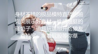 身材不错的极品模特直播约啪完美展示好身材，性感翘挺的骚奶子，道具玩逼掰开给狼友看特写，撅着屁股等你草