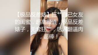 【极品反差婊】狂艹自己女友的闺蜜，超高颜值，极品反差婊子，无套狂艹，后入翻逼肉，超棒！