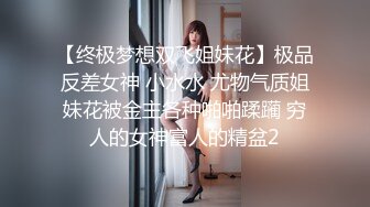 【终极梦想双飞姐妹花】极品反差女神 小水水 尤物气质姐妹花被金主各种啪啪蹂躏 穷人的女神富人的精盆2