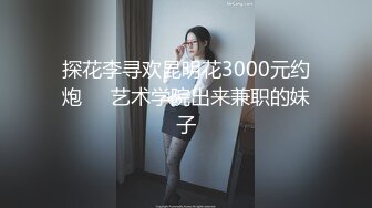 探花李寻欢昆明花3000元约炮❤️艺术学院出来兼职的妹子