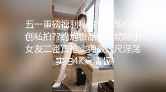 五一重磅福利私房大神华仔原创私拍??约炮极品气质幼师小女友二番真枪实弹最大尺淫荡实拍4K高清版