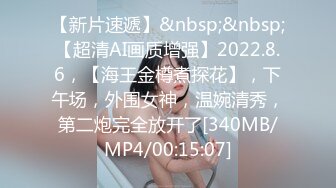 【新片速遞】&nbsp;&nbsp;【超清AI画质增强】2022.8.6，【海王金樽煮探花】，下午场，外围女神，温婉清秀，第二炮完全放开了[340MB/MP4/00:15:07]