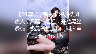 【91李公子新秀】深圳楼凤达人，风骚小姐姐，开裆黑丝诱惑，极品蜜桃大胸，叫床声震天响好刺激