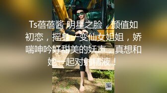 Ts蓓蓓酱 明星之脸，颜值如初恋，摇身一变仙女姐姐，娇喘呻吟好甜美的妖声，真想和她一起对射精液！