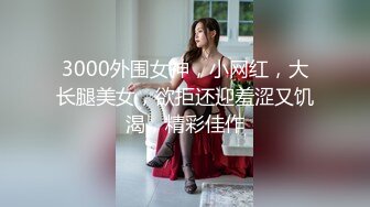 3000外围女神，小网红，大长腿美女，欲拒还迎羞涩又饥渴，精彩佳作