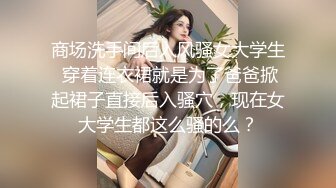 商场洗手间后入风骚女大学生 穿着连衣裙就是为了爸爸掀起裙子直接后入骚穴，现在女大学生都这么骚的么？